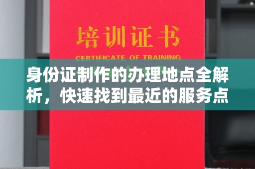 浈江身份证制作的办理地点全解析，快速找到最近的服务点