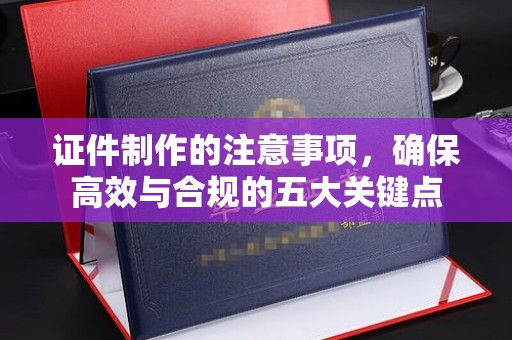 浈江证件制作的注意事项，确保高效与合规的五大关键点
