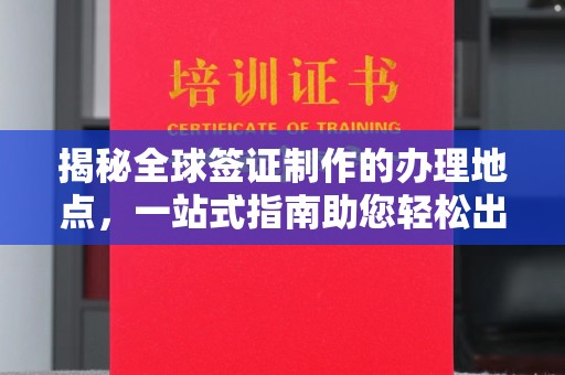 浈江揭秘全球签证制作的办理地点，一站式指南助您轻松出行