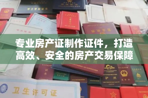 浈江专业房产证制作证件，打造高效、安全的房产交易保障