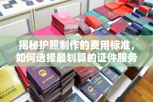 浈江揭秘护照制作的费用标准，如何选择最划算的证件服务？
