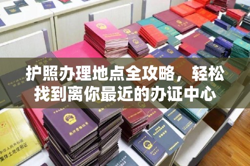 浈江护照办理地点全攻略，轻松找到离你最近的办证中心